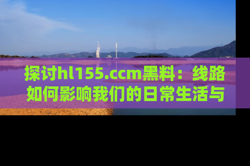 探讨hl155.ccm黑料：线路如何影响我们的日常生活与娱乐选择？