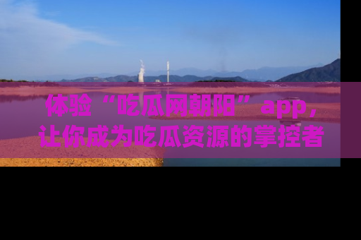 体验“吃瓜网朝阳”app，让你成为吃瓜资源的掌控者，独家资讯尽在掌握！