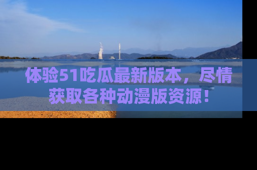 体验51吃瓜最新版本，尽情获取各种动漫版资源！