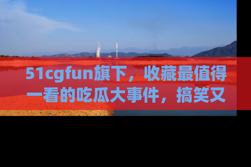 51cgfun旗下,收藏最值得一看的吃瓜大事件,搞笑又精彩!