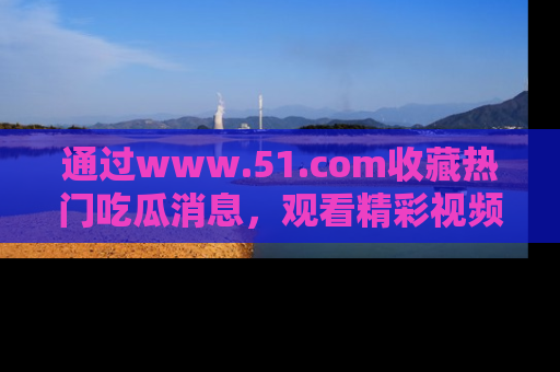 通过www.51.com收藏热门吃瓜消息,观看精彩视频与段子!