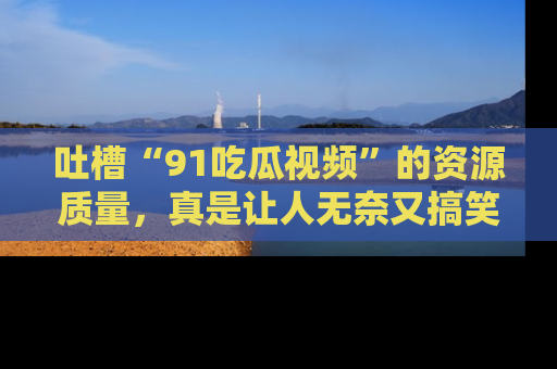 吐槽“91吃瓜视频”的资源质量,真是让人无奈又搞笑!