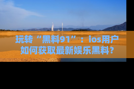 玩转“黑料91”:ios用户如何获取最新娱乐黑料?