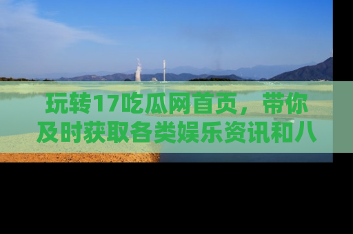 玩转17吃瓜网首页,带你及时获取各类娱乐资讯和八卦故事!
