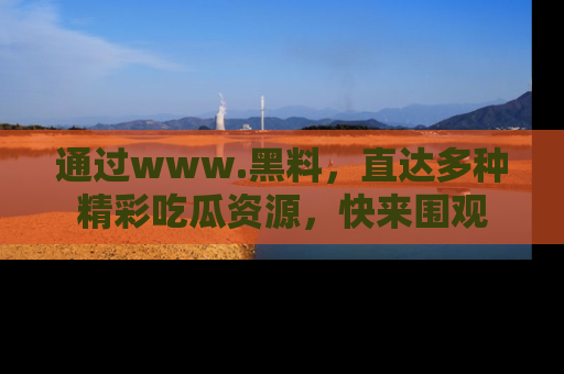 通过www.黑料,直达多种精彩吃瓜资源,快来围观