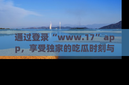 通过登录“www.17”app,享受独家的吃瓜时刻与娱乐资讯!