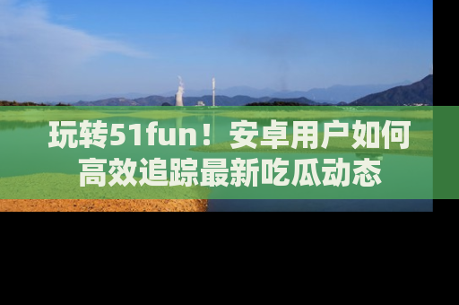 玩转51fun!安卓用户如何高效追踪最新吃瓜动态