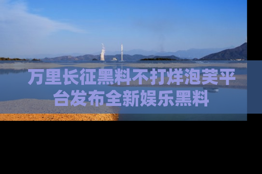 万里长征黑料不打烊泡芙平台发布全新娱乐黑料