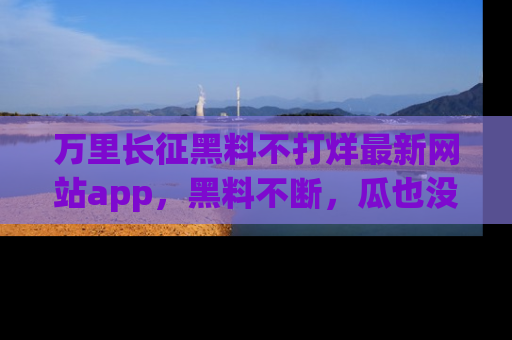 万里长征黑料不打烊最新网站app,黑料不断,瓜也没断,真香!