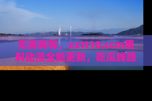 无需再等,zztt10.ccm黑料动漫全新更新,吃瓜线路佛系推荐!
