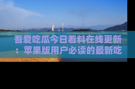 吾爱吃瓜今日看料在线更新:苹果版用户必读的最新吃瓜技巧