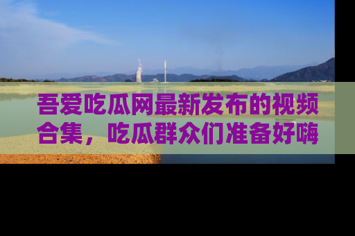 吾爱吃瓜网最新发布的视频合集,吃瓜群众们准备好嗨起来了吗?