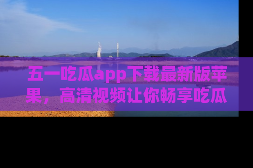 五一吃瓜app下载最新版苹果,高清视频让你畅享吃瓜乐趣