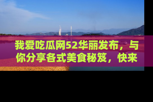 我爱吃瓜网52华丽发布,与你分享各式美食秘笈,快来加入我们的吃瓜大家庭!