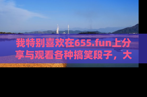 我特别喜欢在655.fun上分享与观看各种搞笑段子,大家一起来享受乐趣吧!
