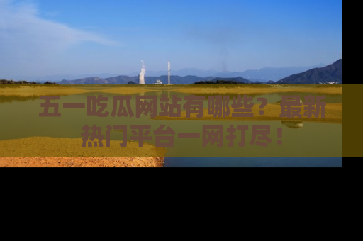 五一吃瓜网站有哪些?最新热门平台一网打尽!