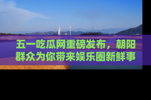 五一吃瓜网重磅发布,朝阳群众为你带来娱乐圈新鲜事!