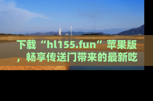下载“hl155.fun”苹果版,畅享传送门带来的最新吃瓜资讯
