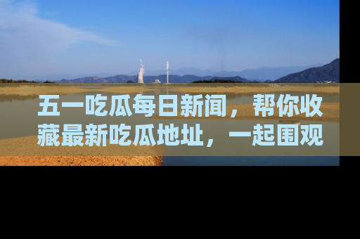 五一吃瓜每日新闻,帮你收藏最新吃瓜地址,一起围观吧!