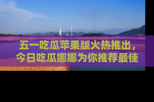 五一吃瓜苹果版火热推出,今日吃瓜娜娜为你推荐最佳美食!