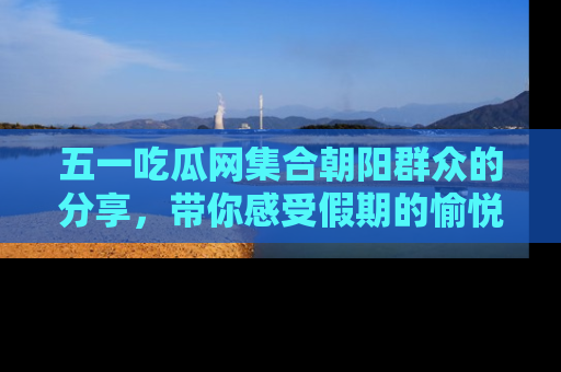 五一吃瓜网集合朝阳群众的分享,带你感受假期的愉悦!