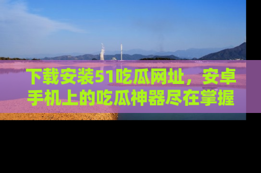 下载安装51吃瓜网址，安卓手机上的吃瓜神器尽在掌握
