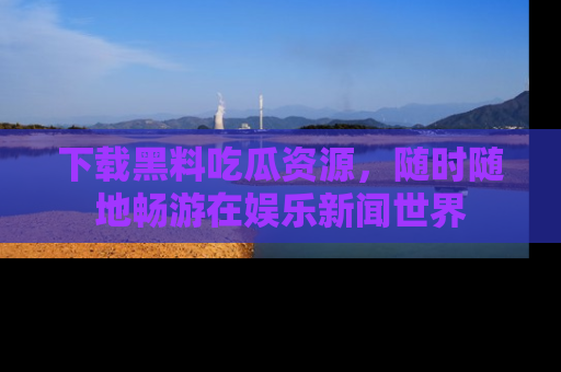 下载黑料吃瓜资源,随时随地畅游在娱乐新闻世界