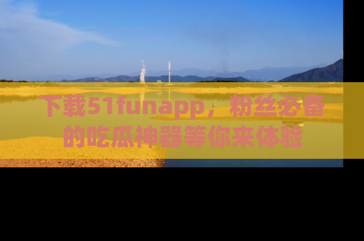 下载51funapp，粉丝必备的吃瓜神器等你来体验