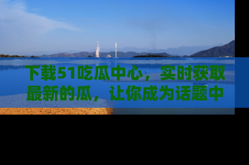 下载51吃瓜中心，实时获取最新的瓜，让你成为话题中心的焦点！