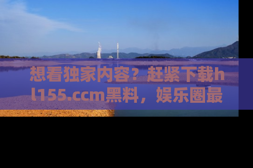 想看独家内容？赶紧下载hl155.ccm黑料，娱乐圈最劲爆的新闻一手掌握！