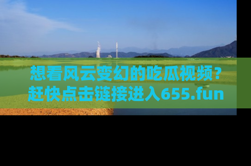 想看风云变幻的吃瓜视频？赶快点击链接进入655.fun吧！