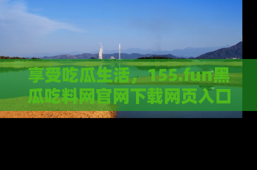 享受吃瓜生活,155.fun黑瓜吃料网官网下载网页入口全解析