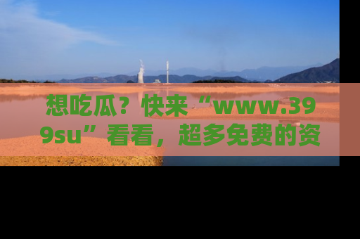 想吃瓜?快来“www.399su”看看,超多免费的资源让你尽情享受!