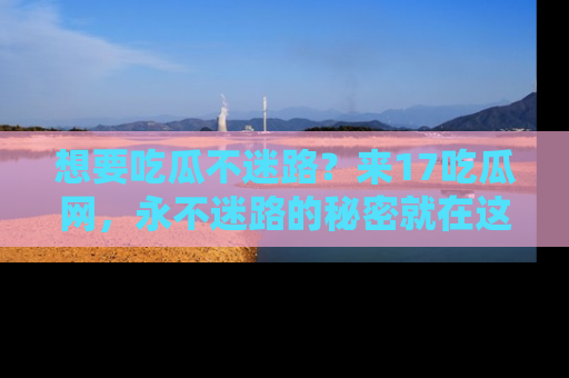 想要吃瓜不迷路？来17吃瓜网，永不迷路的秘密就在这里！
