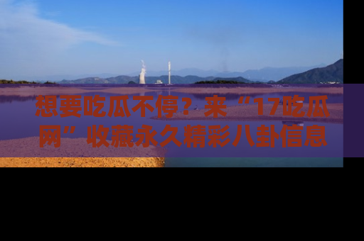 想要吃瓜不停？来“17吃瓜网”收藏永久精彩八卦信息！