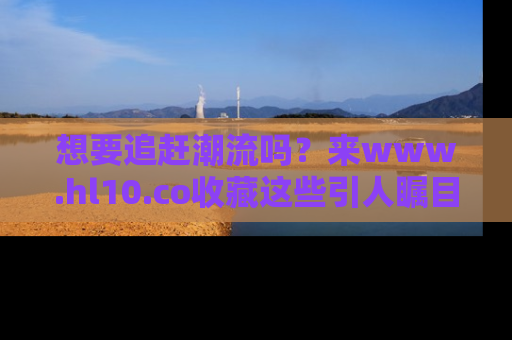 想要追赶潮流吗？来www.hl10.co收藏这些引人瞩目的新闻瞬间吧！