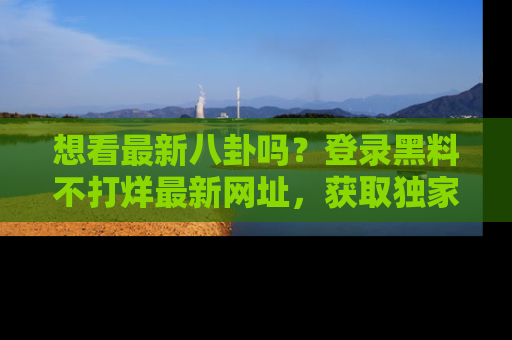 想看最新八卦吗？登录黑料不打烊最新网址，获取独家内容