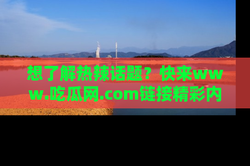 想了解热辣话题？快来www.吃瓜网.com链接精彩内容！