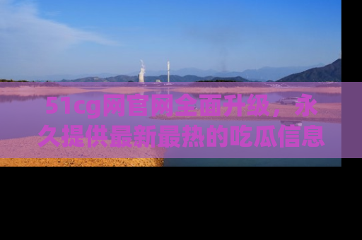 51cg网官网全面升级,永久提供最新最热的吃瓜信息,助你永远走在潮流前端!