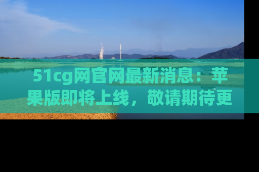 51cg网官网最新消息:苹果版即将上线,敬请期待更多吃瓜内容!