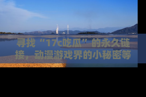 寻找“17c吃瓜”的永久链接，动漫游戏界的小秘密等你来揭秘！