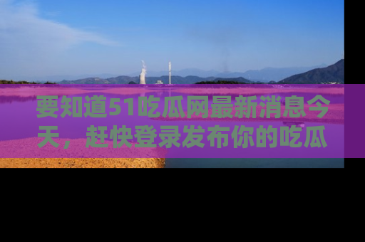 要知道51吃瓜网最新消息今天，赶快登录发布你的吃瓜体验吧！