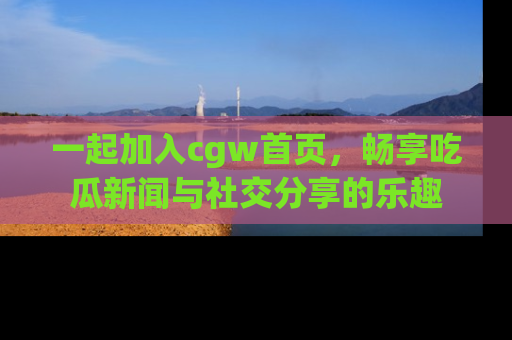 一起加入cgw首页，畅享吃瓜新闻与社交分享的乐趣