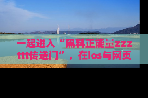 一起进入“黑料正能量zzzttt传送门”，在ios与网页中享受热辣资讯的快乐吧！