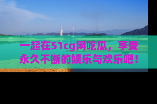 一起在51cg网吃瓜，享受永久不断的娱乐与欢乐吧！
