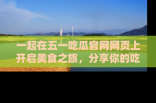 一起在五一吃瓜官网网页上开启美食之旅,分享你的吃瓜故事与精彩瞬间!