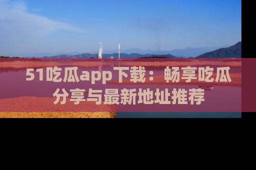 51吃瓜app下载:畅享吃瓜分享与最新地址推荐