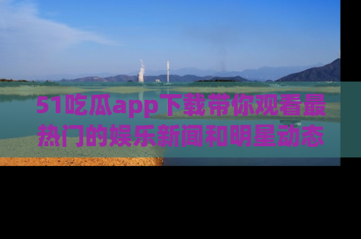51吃瓜app下载带你观看最热门的娱乐新闻和明星动态