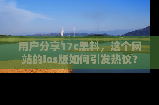用户分享17c黑料，这个网站的ios版如何引发热议？