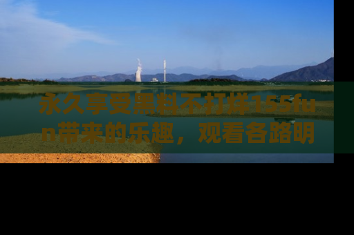 永久享受黑料不打烊155fun带来的乐趣,观看各路明星的内幕故事!